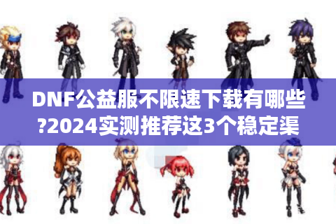 DNF公益服不限速下载有哪些?2024实测推荐这3个稳定渠道