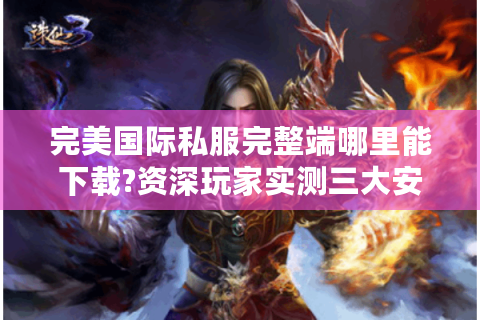 完美国际私服完整端哪里能下载?资深玩家实测三大安全渠道