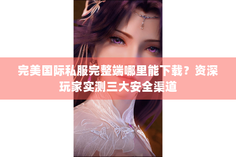 完美国际私服完整端哪里能下载？资深玩家实测三大安全渠道