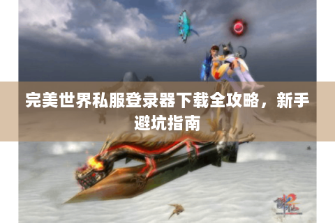 完美世界私服登录器下载全攻略，新手避坑指南