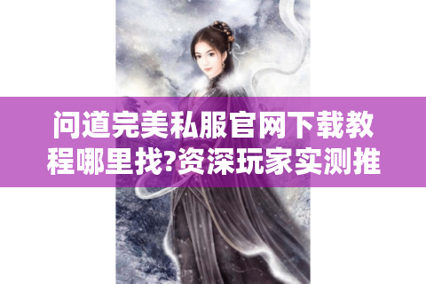 问道完美私服官网下载教程哪里找?资深玩家实测推荐