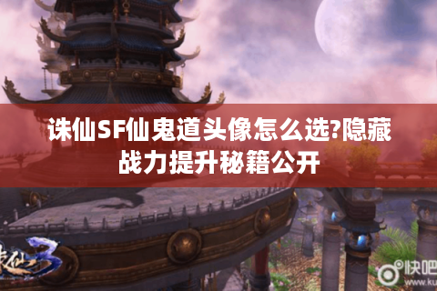 诛仙SF仙鬼道头像怎么选?隐藏战力提升秘籍公开
