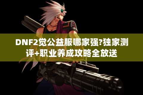 DNF2觉公益服哪家强?独家测评+职业养成攻略全放送