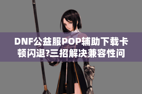 DNF公益服POP辅助下载卡顿闪退?三招解决兼容性问题