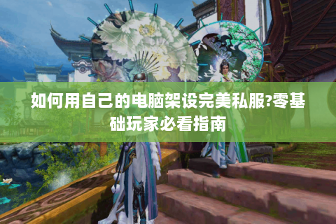 如何用自己的电脑架设完美私服?零基础玩家必看指南