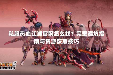 私服热血江湖官网怎么找？完整避坑指南与资源获取技巧