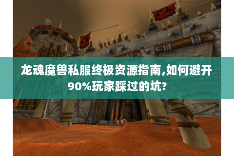 龙魂魔兽私服终极资源指南,如何避开90%玩家踩过的坑?