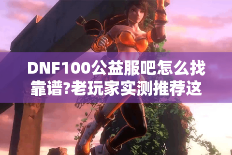 DNF100公益服吧怎么找靠谱?老玩家实测推荐这三个技巧