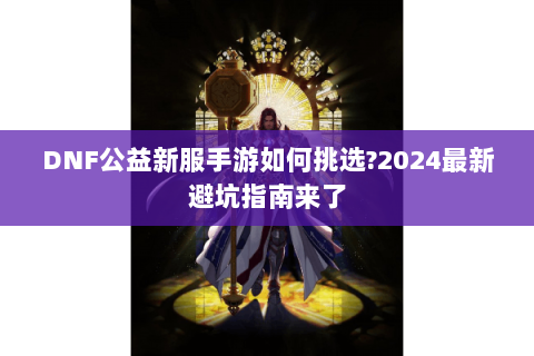 DNF公益新服手游如何挑选?2024最新避坑指南来了