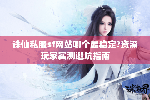 诛仙私服sf网站哪个最稳定?资深玩家实测避坑指南