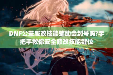 DNF公益服改技能辅助会封号吗?手把手教你安全修改技能键位