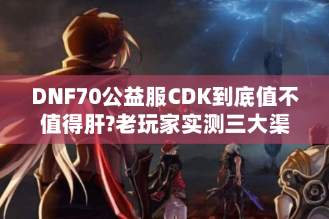DNF70公益服CDK到底值不值得肝?老玩家实测三大渠道避坑指南