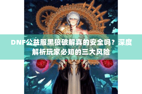 DNF公益服黑狼破解真的安全吗？深度解析玩家必知的三大风险
