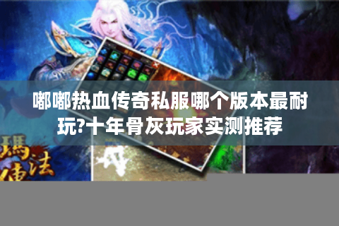 嘟嘟热血传奇私服哪个版本最耐玩?十年骨灰玩家实测推荐