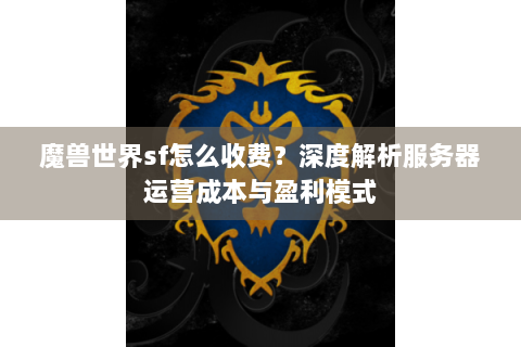魔兽世界sf怎么收费？深度解析服务器运营成本与盈利模式