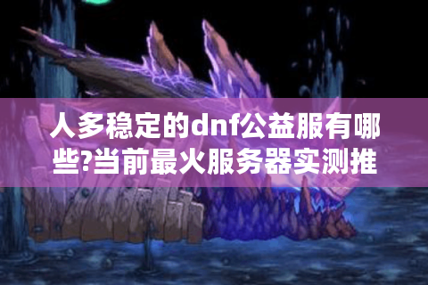人多稳定的dnf公益服有哪些?当前最火服务器实测推荐