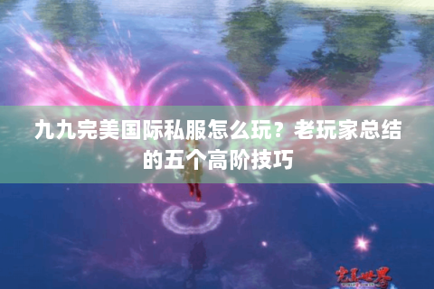 九九完美国际私服怎么玩？老玩家总结的五个高阶技巧
