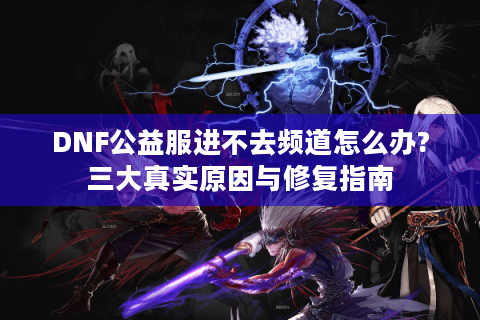 DNF公益服进不去频道怎么办?三大真实原因与修复指南