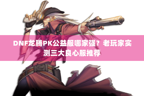 DNF龙腾PK公益服哪家强？老玩家实测三大良心服推荐