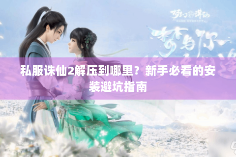 私服诛仙2解压到哪里？新手必看的安装避坑指南