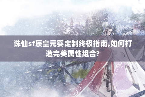 诛仙sf辰皇元婴定制终极指南,如何打造完美属性组合?