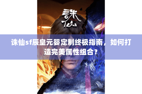 诛仙sf辰皇元婴定制终极指南，如何打造完美属性组合？