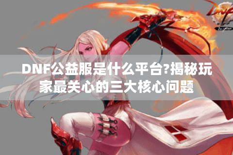 DNF公益服是什么平台?揭秘玩家最关心的三大核心问题
