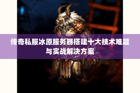 传奇私服冰原服务器搭建十大技术难题与实战解决方案