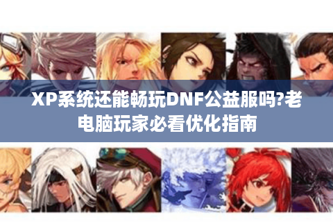 XP系统还能畅玩DNF公益服吗?老电脑玩家必看优化指南