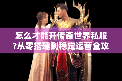 怎么才能开传奇世界私服?从零搭建到稳定运营全攻略