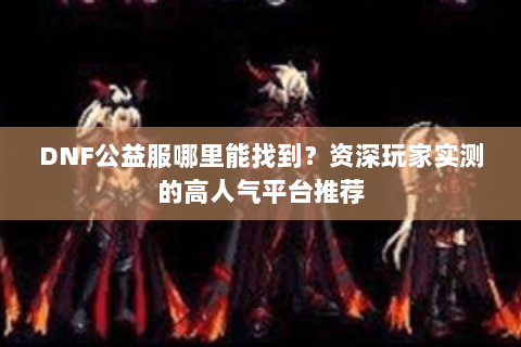 DNF公益服哪里能找到？资深玩家实测的高人气平台推荐