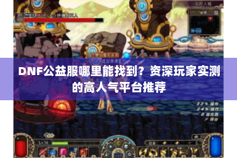 DNF公益服哪里能找到？资深玩家实测的高人气平台推荐