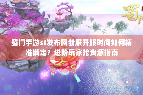 蜀门手游sf发布网新服开服时间如何精准锁定？进阶玩家抢资源指南