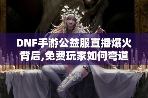 DNF手游公益服直播爆火背后,免费玩家如何弯道超车?