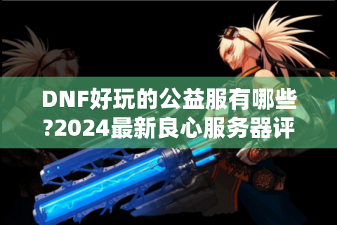 DNF好玩的公益服有哪些?2024最新良心服务器评测推荐