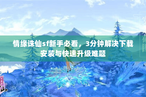 情缘诛仙sf新手必看，3分钟解决下载安装与快速升级难题