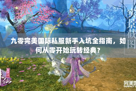九零完美国际私服新手入坑全指南，如何从零开始玩转经典？