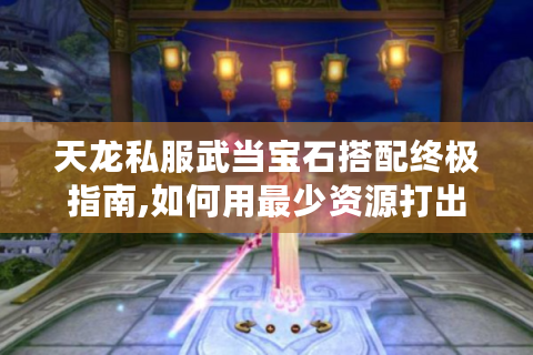 天龙私服武当宝石搭配终极指南,如何用最少资源打出最高战力