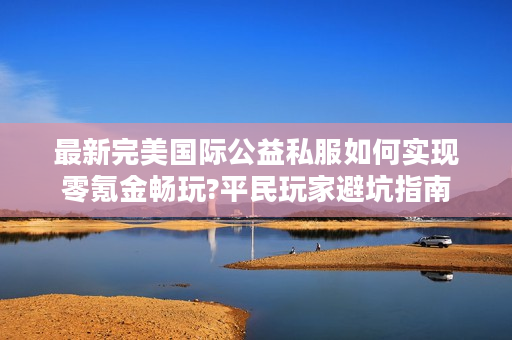 最新完美国际公益私服如何实现零氪金畅玩?平民玩家避坑指南