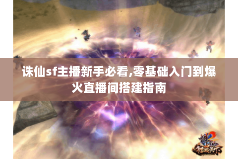 诛仙sf主播新手必看,零基础入门到爆火直播间搭建指南