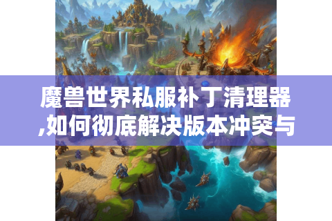 魔兽世界私服补丁清理器,如何彻底解决版本冲突与存档丢失难题?