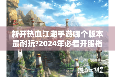 新开热血江湖手游哪个版本最耐玩?2024年必看开服指南