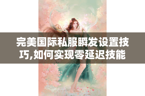 完美国际私服瞬发设置技巧,如何实现零延迟技能连招?