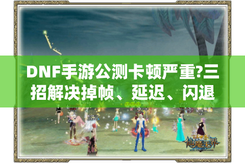 DNF手游公测卡顿严重?三招解决掉帧、延迟、闪退问题