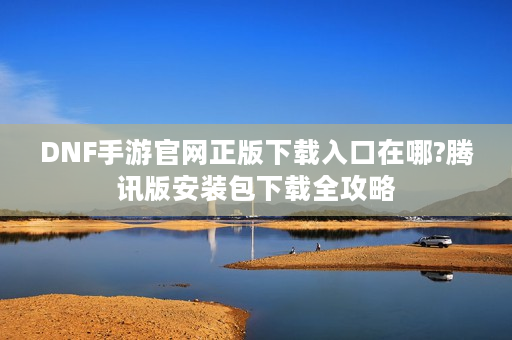 DNF手游官网正版下载入口在哪?腾讯版安装包下载全攻略
