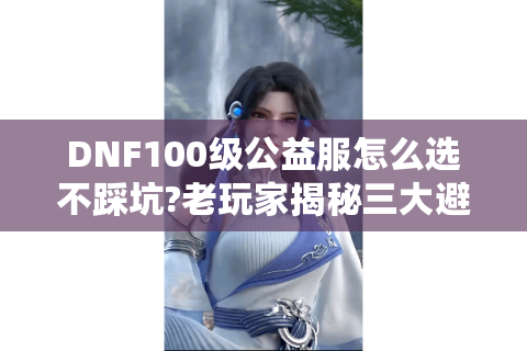 DNF100级公益服怎么选不踩坑?老玩家揭秘三大避雷法则