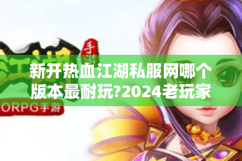 新开热血江湖私服网哪个版本最耐玩?2024老玩家实测推荐