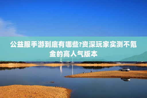 公益服手游到底有哪些?资深玩家实测不氪金的高人气版本