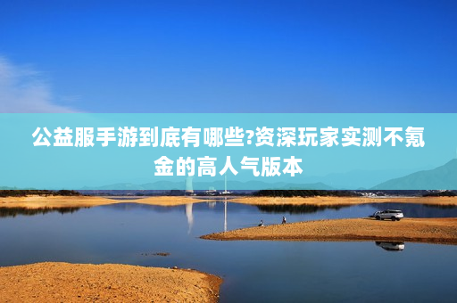 公益服手游到底有哪些?资深玩家实测不氪金的高人气版本
