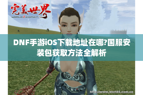 DNF手游iOS下载地址在哪?国服安装包获取方法全解析